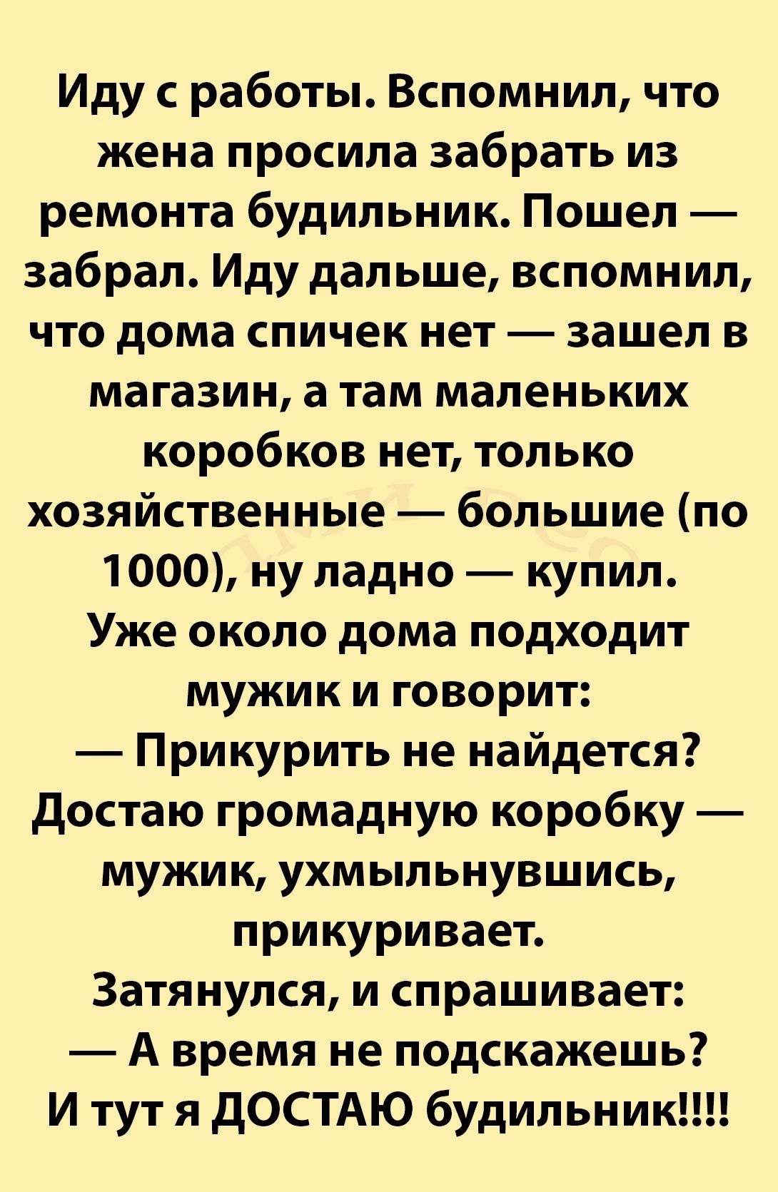 Иду с работы Вспомнил что жена просила забрать из ремонта будильник Пошел забрал Иду дальше вспомнил что дома спичек нет зашел в магазин а там маленьких коробков нет только хозяйственные большие по 1000 ну ладно купил Уже около дома подходит мужик и говорит Прикурить не найдется достаю громадную коробку мужик ухмыльнувшись прикуривает Затянулся и спрашивает А время не подскажешь И тут я дОСТАЮ буд