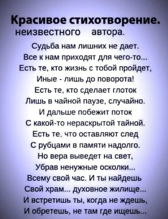 иное СТИХОТВО ЕИЗБеСТНОГО автора Судьба нам лишних не дает Все к нам приходят для чего то Есть те кто жизнь с тобой пройдет Иные лишь до поворота Есть же кто сделает глоток Лишь в чайной паузе случайно и дальше побежит поток С какой то нераскрытой тайной Есть те что оставляют след С рубцами в памяти надолго Но вера выведет на свет Убрав ненужные осколки Всему свой час И ты найдешь Свой храм духовн