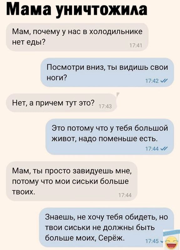 Мама уничтожила Мам почему у нас в холодильнике нет еды Посмотри вниз ты видишь свои ноги _ Нет а причем тут это это потому что у тебя большой живот надо поменьше есть И 44 Мам ты просто завидуешь мне потому что мои сиськи больше твоих ЗнаеШЬ не хочу тебя обидеть но твои сиськи не должны быть больше моих Серёж вы