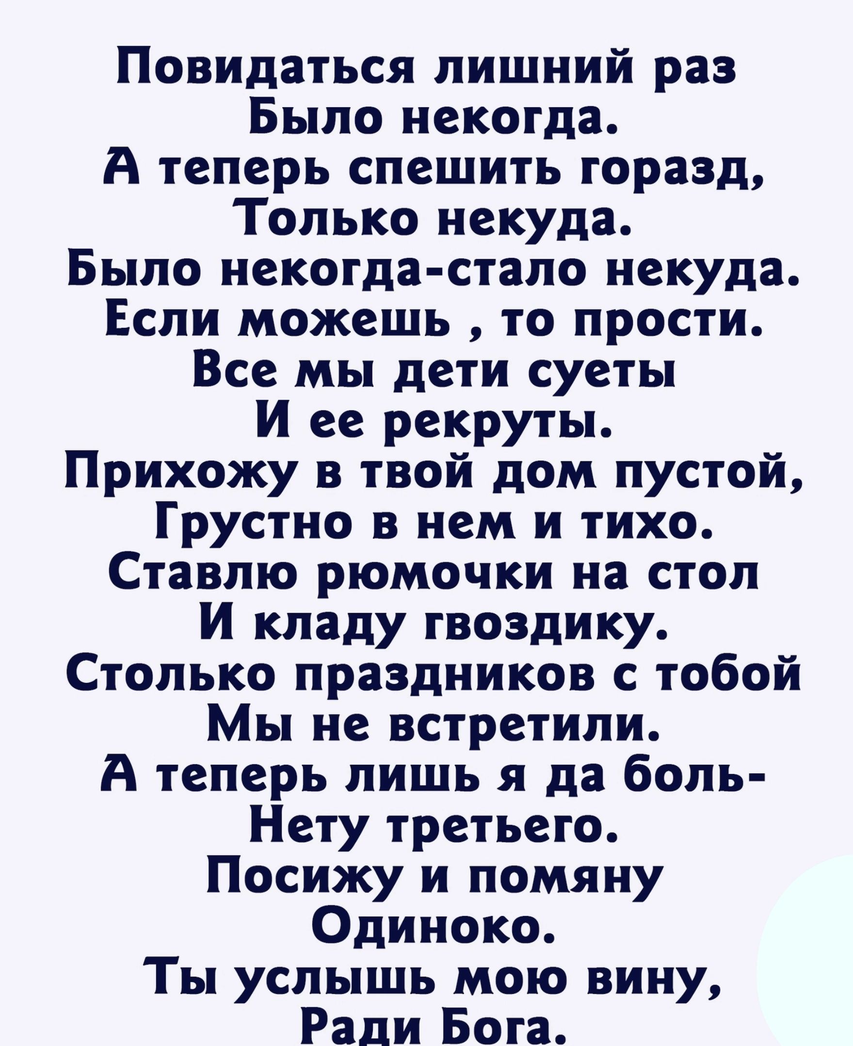 Повидаться лишний раз Было некогда А теперь спешить горазд Только некуда Было некогда стало некуда Если можешь то прости Все мы дети суеты И ее рекруты Прихожу в твой дом пустой Грустно в нем и тихо Ставлю рюмочки на стол И кладу гвоздику Столько праздников с тобой Мы не встретили А теперь лишь я да боль Нету третьего Посижу и помяну Одиноко Ты услышь мою вину Ради Бога