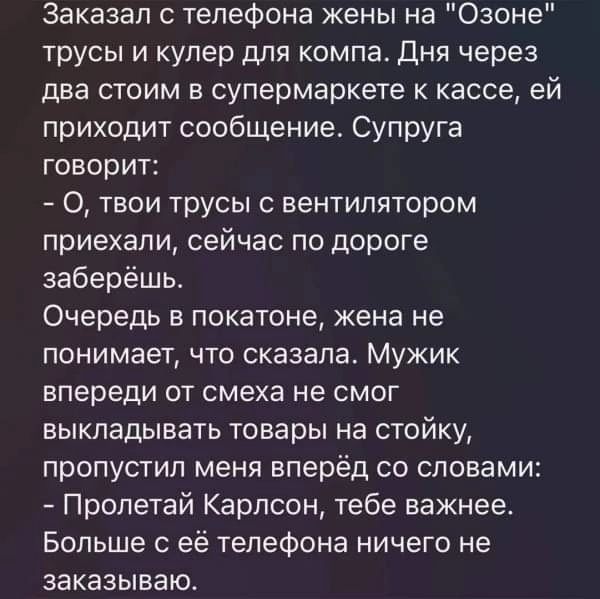 Заказал телефона жены на Озоне трусы и кулер для компа дня через два стоим в супермаркете к кассе ей приходит сообщение Супруга говорит О твои трусы вентилятором приехали сейчас по дороге заберёшь Очередь в покатоне жена не понимает что сказала Мужик впереди от смеха не смог выкладывать товары на стойку пропустил меня вперёд со словами Пролетай Карлсон тебе важнее Больше с её телефона ничего не за