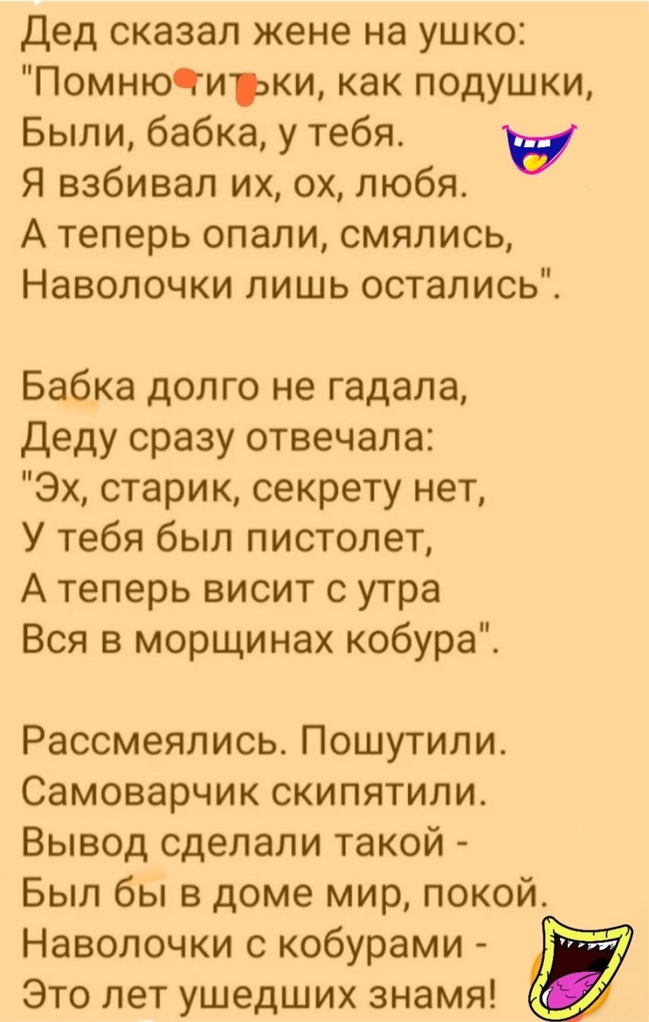 Дед сказал жене на ушко ПомнюЧиэки как подушки Были бабка у тебя в Я взбивал их ох любя А теперь опали смялись Наволочки пишь остались Бабка долго не гадала деду сразу отвечала Эх старик секрету нет У тебя был пистолет А теперь висит утра Вся в морщинах кобура Рассмеялись Пошутили Самоварчик скипятили Вывод сделали такой Был бы в доме мир покой Наволочки с кобурами Это лет ушедших знамя