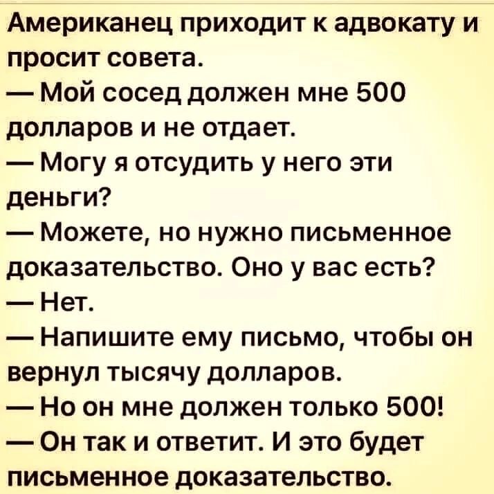 Американец приходит к адвокату и просит совета Мой сосед должен мне 500 долларов И не отдает Могу я отсудить у него эти деньги Можете но нужно письменное доказательство Оно у вас есть Нет Напишите ему письмо чтобы он вернул тысячу долларов Но он мне должен только 500 Он так и ответит И это будет письменное доказательство