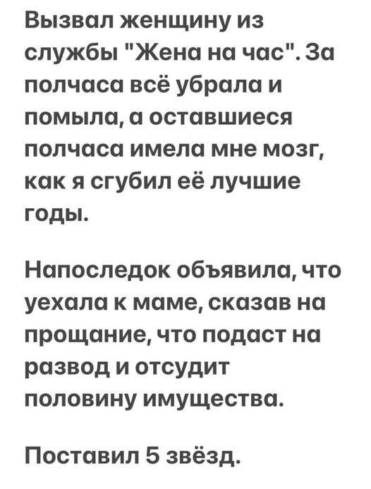 Вызвал женщину из службы Жена на час За полчаса всё убрала и помыла а оставшиеся полчаса имела мне мозг как я сгубил её лучшие годы Напоследок объявила что уехала к маме сказав на прощание что подаст на развод и отсудит половину имущества Поставил 5 звёзд