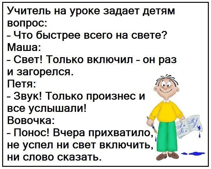 Учитель на уроке задает детям вопрос Что быстрее всего на свете Маша Свет Только включил он раз и загорелся Петя Звук Только произнес и все услышали Вовочка Понос Вчера прихватипп не успел ни свет включить ни слово сказать оъ