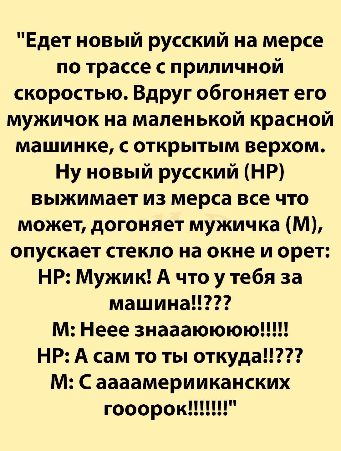 Едет новый русский на мерсе по трассе с приличной скоростью Вдруг обгоняет его мужичок на маленькой красной машинке с открытым верхом Ну новый русский НР выжимает из мерса все что может догоняет мужичка М опускает стекло на окне и орет НР Мужик А что у тебя за машина М Неее знаааюююю НР А сам то ты откуда М С аааамерииканских гооорок Н