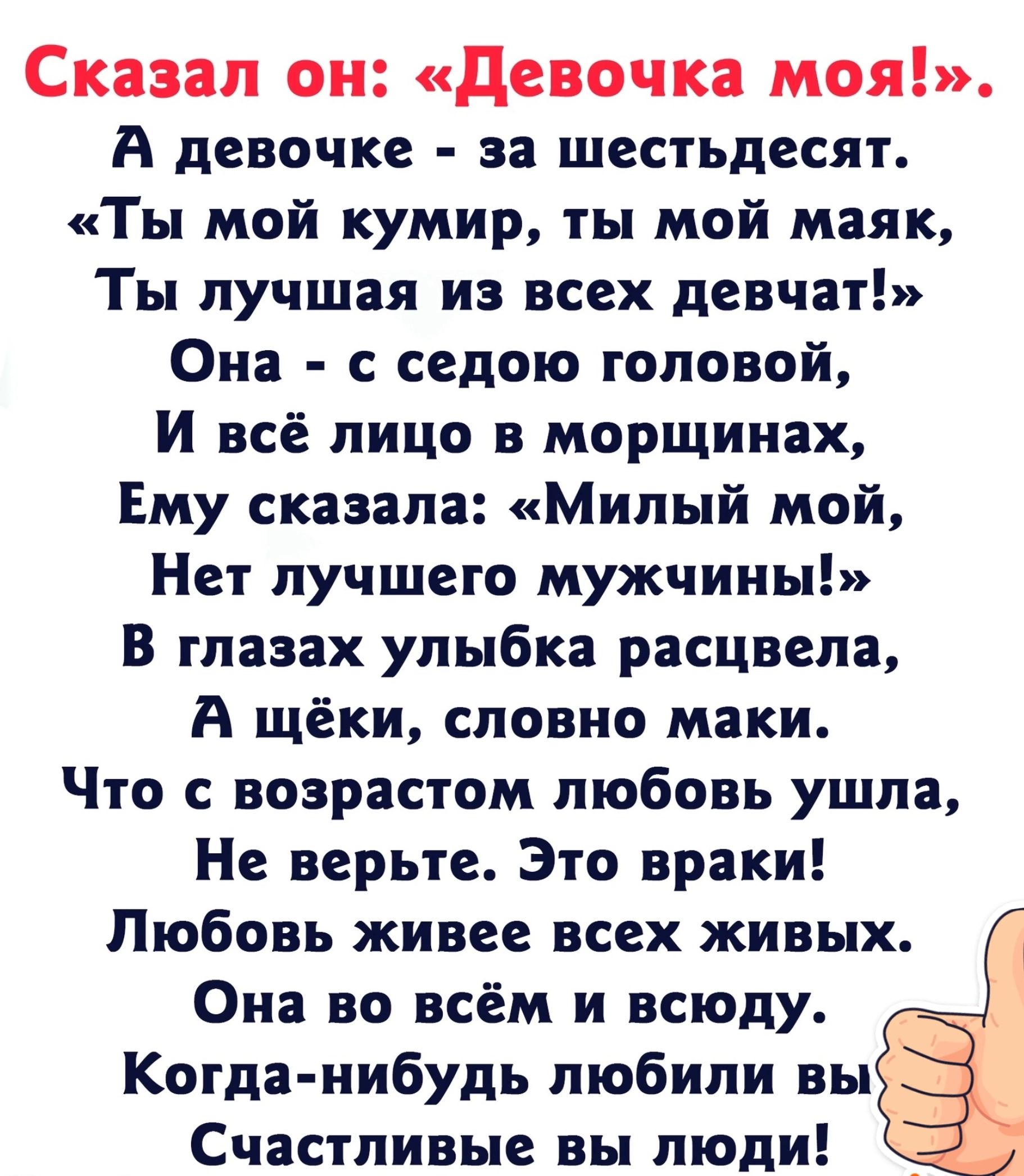 Сказал он Девочка моя А девочке за шестьдесят Ты мой кумир ты мой маяк Ты лучшая из всех девчат Она с седою головой И всё лицо в морщинах Ему сказала Милый мой Нет лучшего мужчины В глазах улыбка расцвела А щёки словно маки Что с возрастом любовь ушла Не верьте Это враки Любовь живее всех живых Она во всём и всюду Когда нибудь любили вы Счастливые 