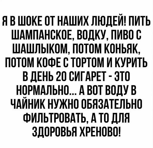 ЯВ ШОКЕ ОТ НАШИХ ЛЮДЕЙ ПИТЬ ШАМПАНСКОЕ ВОДКУ ПИВО С ШАШЛЫКОМ ПОТОМ КОНЬЯК ПОТОМ КОФЕ С ТОРТОМ И КУРИТЬ В ДЕНЬ 20 СИГАРЕТ ЭТО НОРМАЛЬНО А ВОТ ВОДУ В ЧАЙНИК НУЖНО ОБЯЗАТЕЛЬНО ФИЛЬТРОВАТЬ А ТО ДЛЯ ЗДОРОВЬЯ ХРЕНОВО