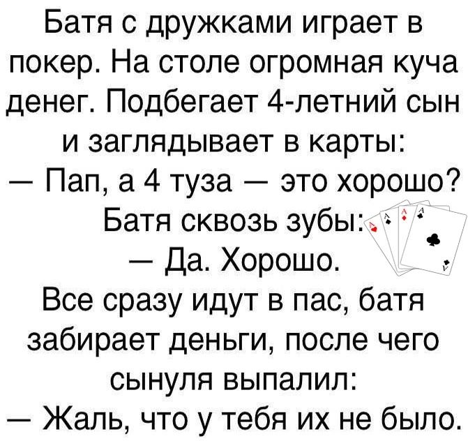 Батя с дружками играет в покер На столе огромная куча денег Подбегает 4 летний сын и заглядывает в карты Пап а 4 туза это хорошо Батя сквозь зубы Да Хорошо Все сразу идут в пас батя забирает деньги после чего сынуля выпалил Жаль что у тебя их не было