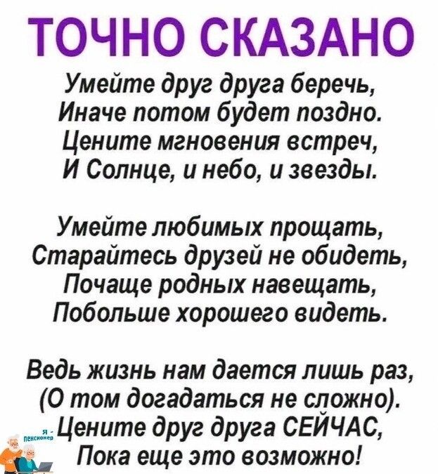 ТОЧНО СКАЗАНО Умейте друг друга беречь Иначе потом будет поздно Цените мгновения встреч И Солнце и небо и звезды Умейте любимых прощать Старайтесь друзей не обидеть Почаще родных навещать Побольше хорошего видеть Ведь жизнь нам дается лишь раз О том догадаться не сложно Цените друг друга СЕЙЧАС во Пока еще это возможно