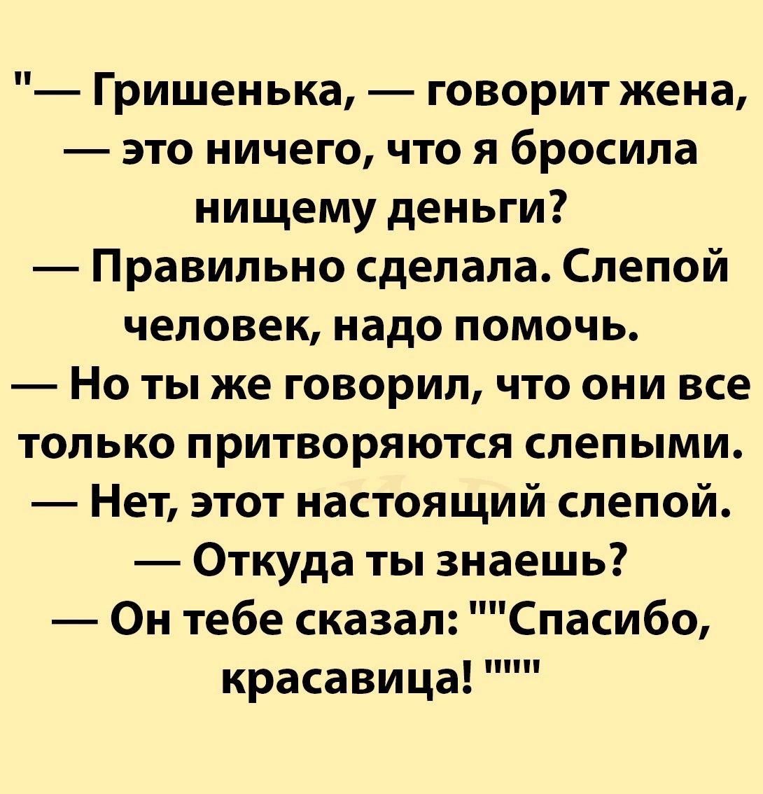 Гришенька говорит жена это ничего что я бросила нищему деньги Правильно сделала Слепой человек надо помочь Но ты же говорил что они все только притворяются слепыми Нет этот настоящий слепой Откуда ты знаешь Он тебе сказа Спасибо красавица