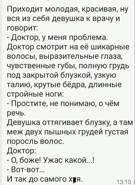 Приходит молодая красивая ну вся из себя девушка к врачу и говорит Доктор у меня проблема Доктор смотрит на её шикарные волосы выразительные глаза чувственные губы полную грудь под закрытой блузкой узкую талию крутые бёдра длинные стройные ноги Простите не понимаю о чём речь Девушка оттягивает блузку а там меж двух пышных грудей густая поросль воло