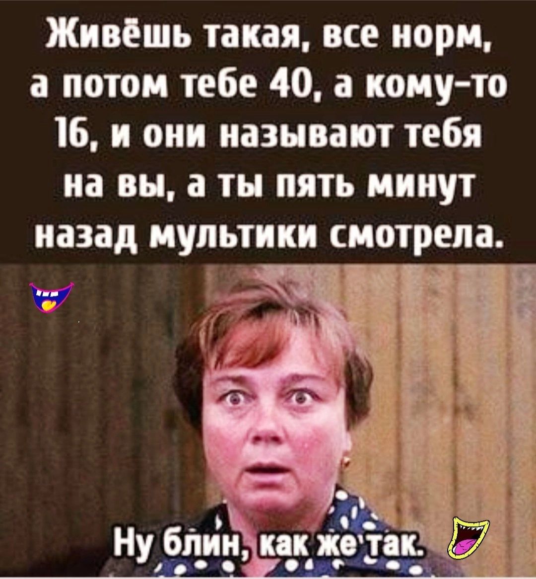 Живёшь такая все норм а потом тебе 40 а кому то 16 и они называют тебя на вы а ты пять минут назад мультики смотрела