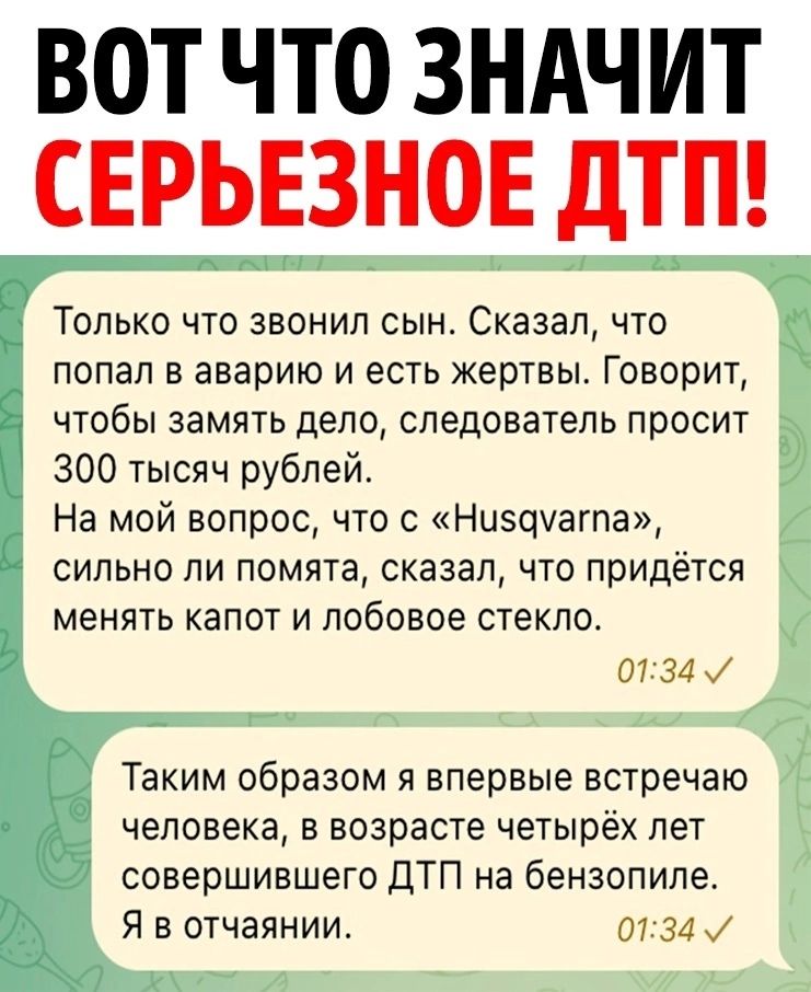 ВОТ ЧТО ЗНАЧИТ СЕРЬЕЗНОЕ ДТП Только что звонил сын Сказал что попал в аварию и есть жертвы Говорит чтобы замять дело следователь просит 300 тысяч рублей На мой вопрос что с Нисдуагпа сильно ли помята сказал что придётся менять капот и лобовое стекло человека в возрасте четырёх лет совершившего ДТП на бензопиле Я в отчаянии 0734 у у 7 Таким образом 