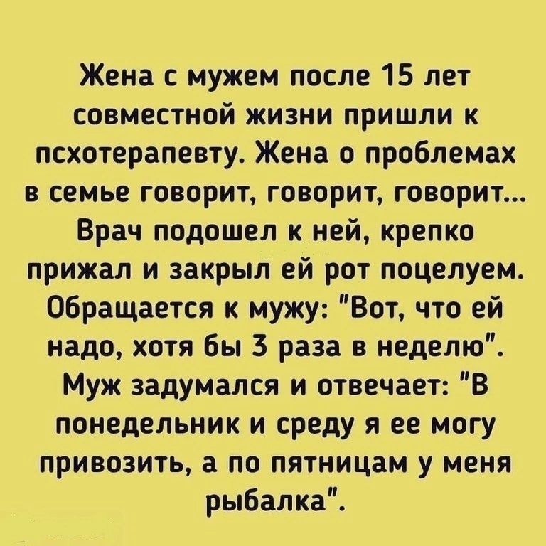 Жена с мужем после 15 лет совместной жизни пришли к псхотерапевту Жена о проблемах в семье говорит говорит говорит Врач подошел к ней крепко прижал и закрыл ей рот поцелуем Обращается к мужу Вот что ей надо хотя бы 3 раза в неделю Муж задумался и отвечает В понедельник и среду я ее могу привозить а по пятницам у меня рыбалка