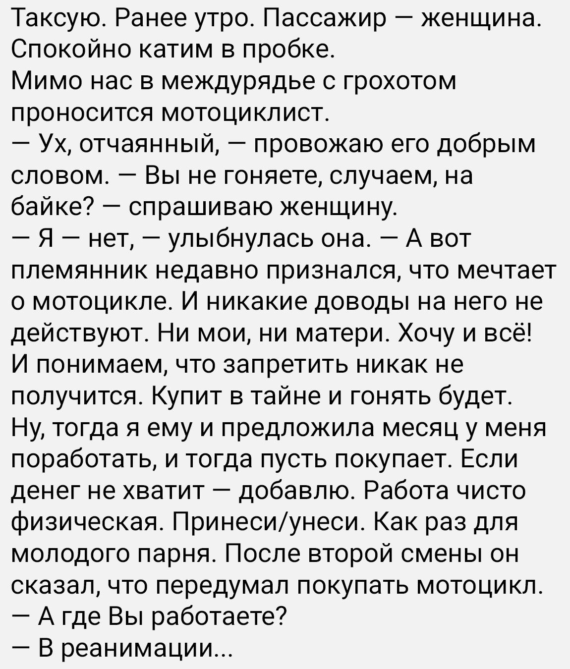 Таксую Ранее утро Пассажир женщина Спокойно катим в пробке Мимо нас в междурядье с грохотом проносится мотоциклист Ух отчаянный провожаю его добрым словом Вы не гоняете случаем на байке спрашиваю женщину Я нет улыбнулась она А вот племянник недавно признался что мечтает о мотоцикле И никакие доводы на него не действуют Ни мои ни матери Хочу и всё И