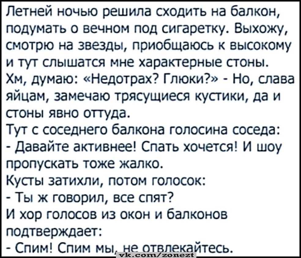 Летней ночью решила сходить на балкон подумать о вечном под сигаретку Выхожу смотрю на звезды приобщаюсь к высокому и тут слышатся мне характерные стоны Хм думаю Недотрах Глюки Но слава яйцам замечаю трясущиеся кустики да и стоны явно оттуда Тут с соседнего балкона голосина соседа Давайте активнее Спать хочется И шоу пропускать тоже жалко Кусты зат