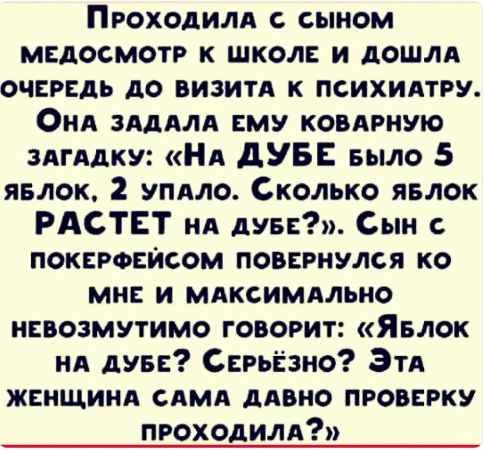 ПрРОХОДИЛА сЫНОоМ МЕДОСМОТР К ШКОЛЕ И ДОШЛА ОЧЕРЕДЬ ДО ВИЗИТА К ПСИХИАТРУ ОнаА ЗАДАЛА ЕМУ КОВАРНУЮ ЗАГАДКУ На ДУБЕ выло 5 ЯБЛОК 2 УПАЛО СкоЛько ЯБЛОК РАСТЕТ на дуБЕ Сын ПОКЕРФЕЙСОМ ПОВЕРНУЛСЯ КО МНЕ И МАКСИМАЛЬНО НЕВОЗМУТИМО ГОВОРИТ Явлок НА ДУБЕ СЕРЬЁЗНО ЭтаА ЖЕНЩИНА САМА ДАВНО ПРОВЕРКУ ПРОХОДИЛА