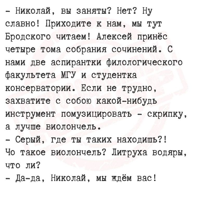 Николай вы заняты Нет Ну славно Приходите к нам мы тут Бродского читаем Алексей принёс четыре тома собрания сочинений С нами две аспирантки филологического факультета МГУ и студентка консерватории Если не трудно захватите с собою какой нибудь инструмент помузицировать скрипку а лучше виолончель Серый где ты таких находишь Чо такое виолончель Литрух