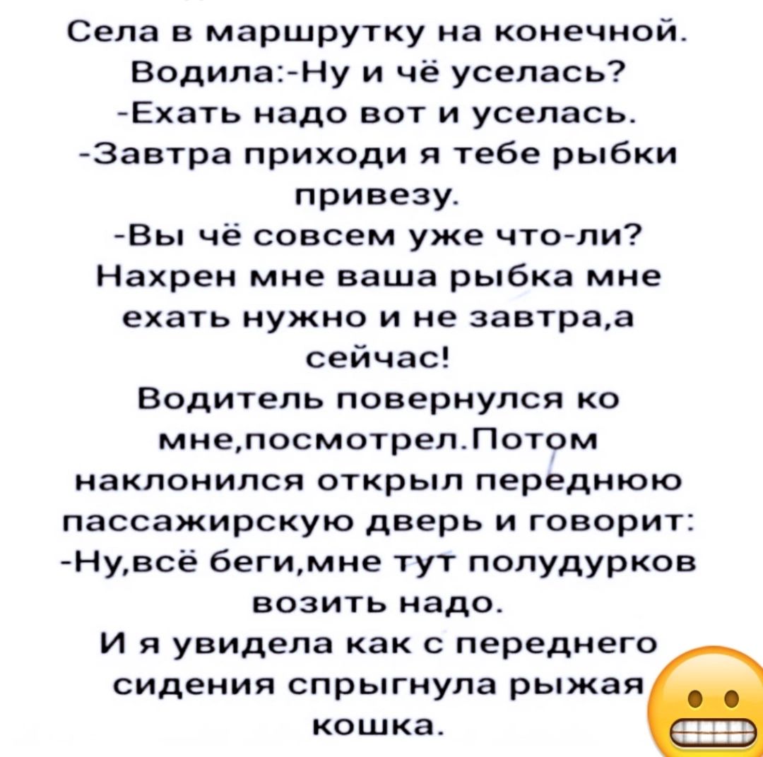 Села в маршрутку на конечной Водила Ну и чё уселась Ехать надо вот и уселась Завтра приходи я тебе рыбки привезу Вы чё совсем уже что ли Нахрен мне ваша рыбка мне ехать нужно и не завтраа сейчас Водитель повернулся ко мнепосмотрелПотом наклонился открыл переднюю пассажирскую дверь и говорит Нувсё бегимне тут полудурков возить надо И я увидела как с