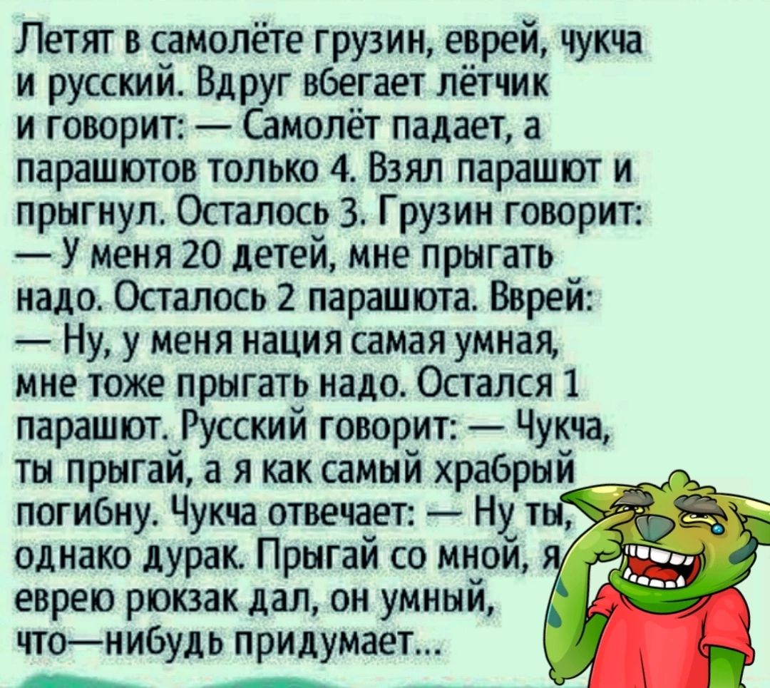 Летят в самолёте грузин еврей чукча и русский Вдруг вбегает лётчик и говорит Самолёт падает а парашютов только 4 Взял парашют и прыгнул Осталось 3 Грузин говорит У меня 20 детей мне прыгать надо Осталось 2 парашюта Вврей Ну у меня нация самая умная мне тоже прыгать надо Остался 1 парашют Русский говорит Чукча ты прыгай а я как самый храбрый погибну