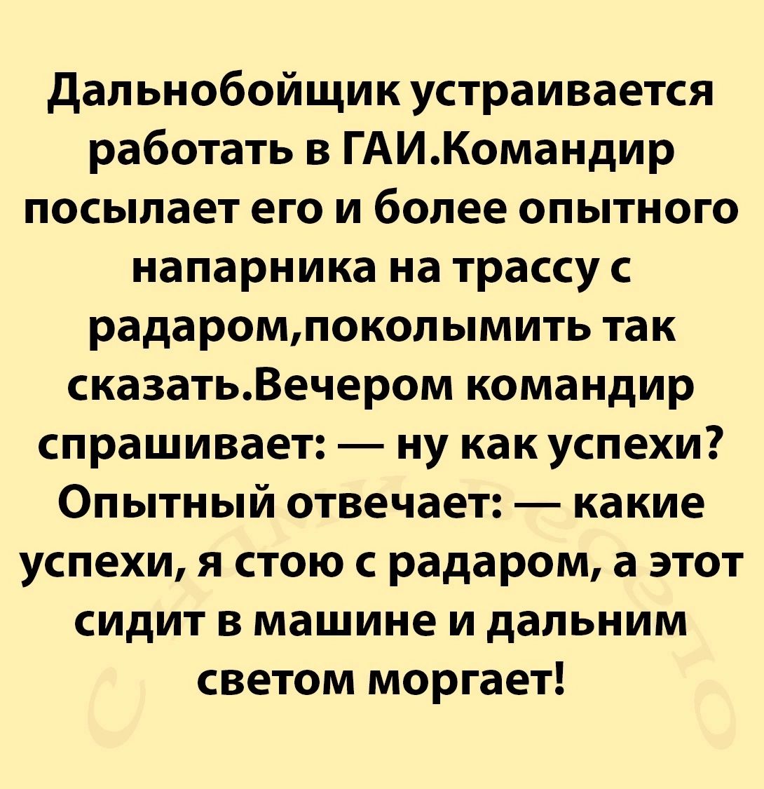 Дальнобойщик устраивается работать в ГАИКомандир посылает его и более опытного напарника на трассу с радаромпоколымить так сказатьВечером командир спрашивает ну как успехи Опытный отвечает какие успехи я стою с радаром а этот сидит в машине и дальним светом моргает