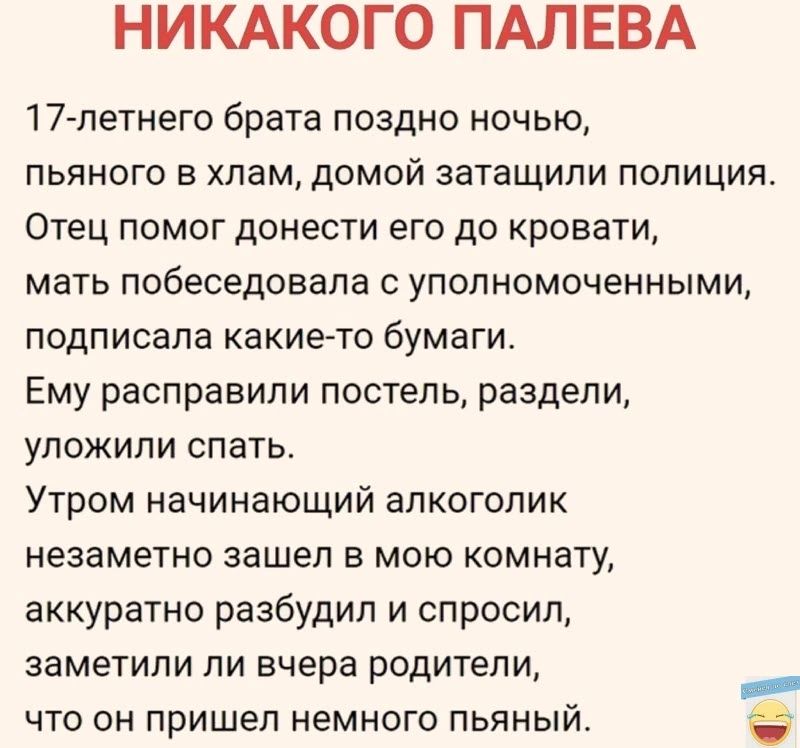 НИКАКОГО ПАЛЕВА 17 летнего брата поздно ночью пьяного в хлам домой затащили полиция Отец помог донести его до кровати мать побеседовала с уполномоченными подписала какие то бумаги Ему расправили постель раздели уложили спать Утром начинающий алкоголик незаметно зашел в мою комнату аккуратно разбудил и спросил заметили ли вчера родители что он прише