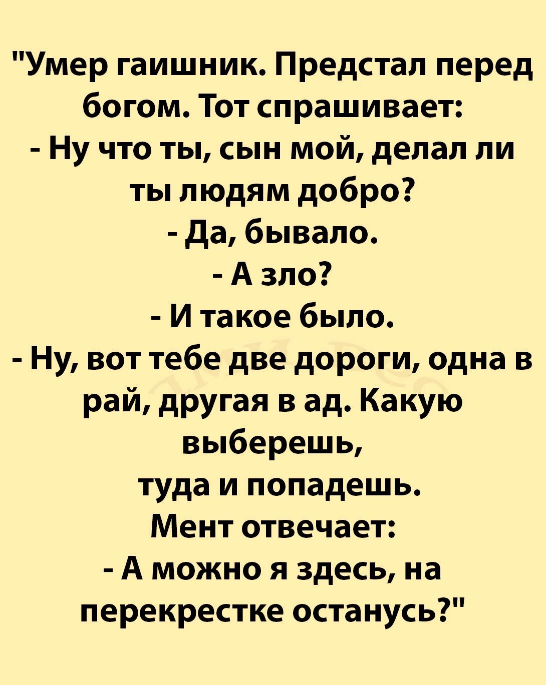 Умер гаишник Предстал перед богом Тот спрашивает Ну что ты сын мой делал ли ты людям добро Да бывало Азло И такое было Ну вот тебе две дороги одна в рай другая в ад Какую выберешь туда и попадешь Мент отвечает А можно я здесь на перекрестке останусь