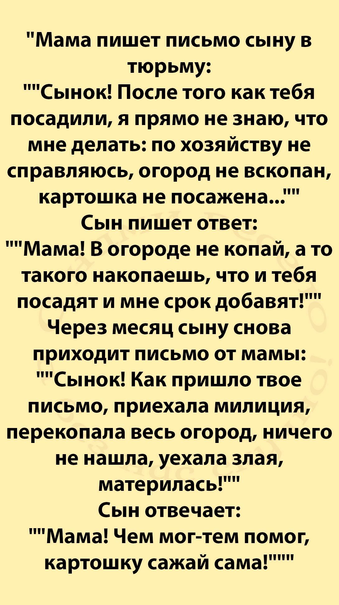 Мама пишет письмо сыну в тюрьму Сынок После того как тебя посадили я прямо не знаю что мне делать по хозяйству не справляюсь огород не вскопан картошка не посажена Сын пишет ответ Мама В огороде не копай а то такого накопаешь что и тебя посадят и мне срок добавят Через месяц сыну снова приходит письмо от мамы Сынок Как пришло твое письмо приехала м