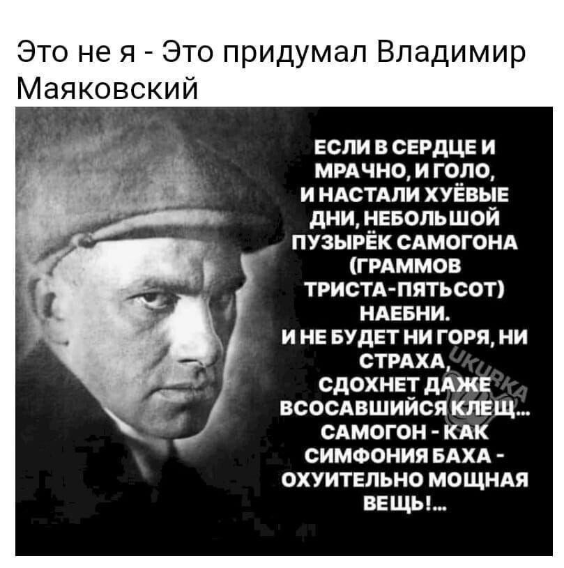 Это не я Это придумал Владимир Маяковский ЕСЛИВ СЕРДЦЕЙ МРАЧНО И ГОЛО ИНАСТАЛИ ХУЁВЫЕ ДНИ НЕБОЛЬШОЙ ПУЗЫРЁК САМОГОНА ГРАММОВ ТРИСТА ПЯТЬСОТ НАЕБНИ ИНЕ БУДЕТ НИ ГОРЯ НИ СТРАХА СДОХНЕТ ДАЖЕ ВСОСАВШИЙСЯ КЛЕЩ САМОГОН КАК СИМФОНИЯ БАХА ОХУИТЕЛЬНО МОЩНАЯ ВЕЩЫ