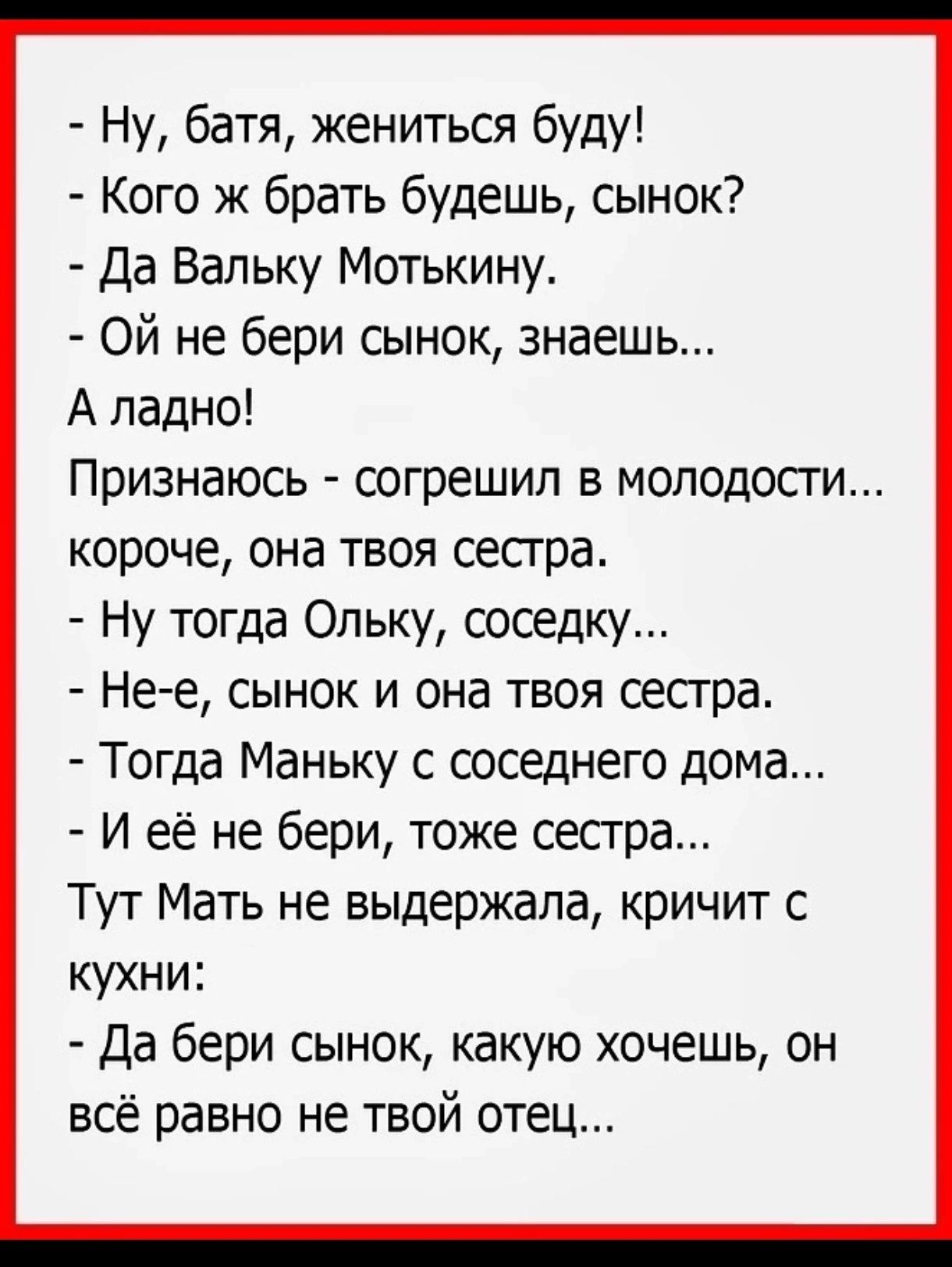 Ну батя жениться буду Кого ж брать будешь сынок Да Вальку Мотькину ОЙ не бери сынок знаешь А ладно Признаюсь согрешил в МОЛодосТи короче она твоя сестра Ну тогда Ольку соседку Не е сынок и она твоя сестра Тогда Маньку с соседнего дома И её не бери тоже сестра Тут Мать не выдержала кричит с кухни Да бери сынок какую хочешь он всё равно не твой отец