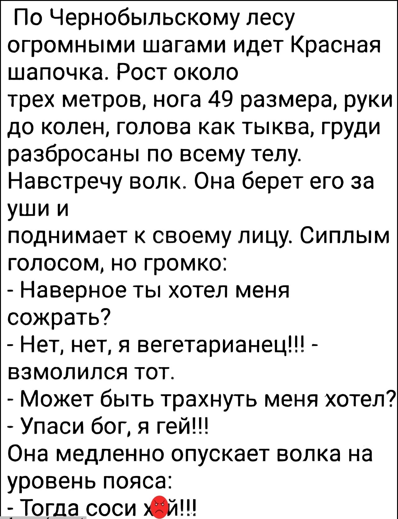 По Чернобыльскому лесу огромными шагами идет Красная шапочка Рост около трех метров нога 49 размера руки до колен голова как тыква груди разбросаны по всему телу Навстречу волк Она берет его за ушии поднимает к своему лицу Сиплым голосом но громко Наверное ты хотел меня сожрать Нет нет я вегетарианец взмолился тот Может быть трахнуть меня хотел Упа