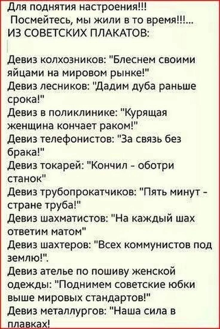 Для поднятия настроения ИЗ СОВЕТСКИХ ПЛАКАТОВ Девиз колхозников Блеснем своими яйцами на мировом рынке Девиз лесников Дадим дуба раньше срока Девиз в поликлинике Курящая женщина кончает раком Девиз телефонистов За связь без брака Девиз токарей Кончил оботри станок Девиз трубопрокатчиков Пять минут стране труба Девиз шахматистов На каждый шах ответи