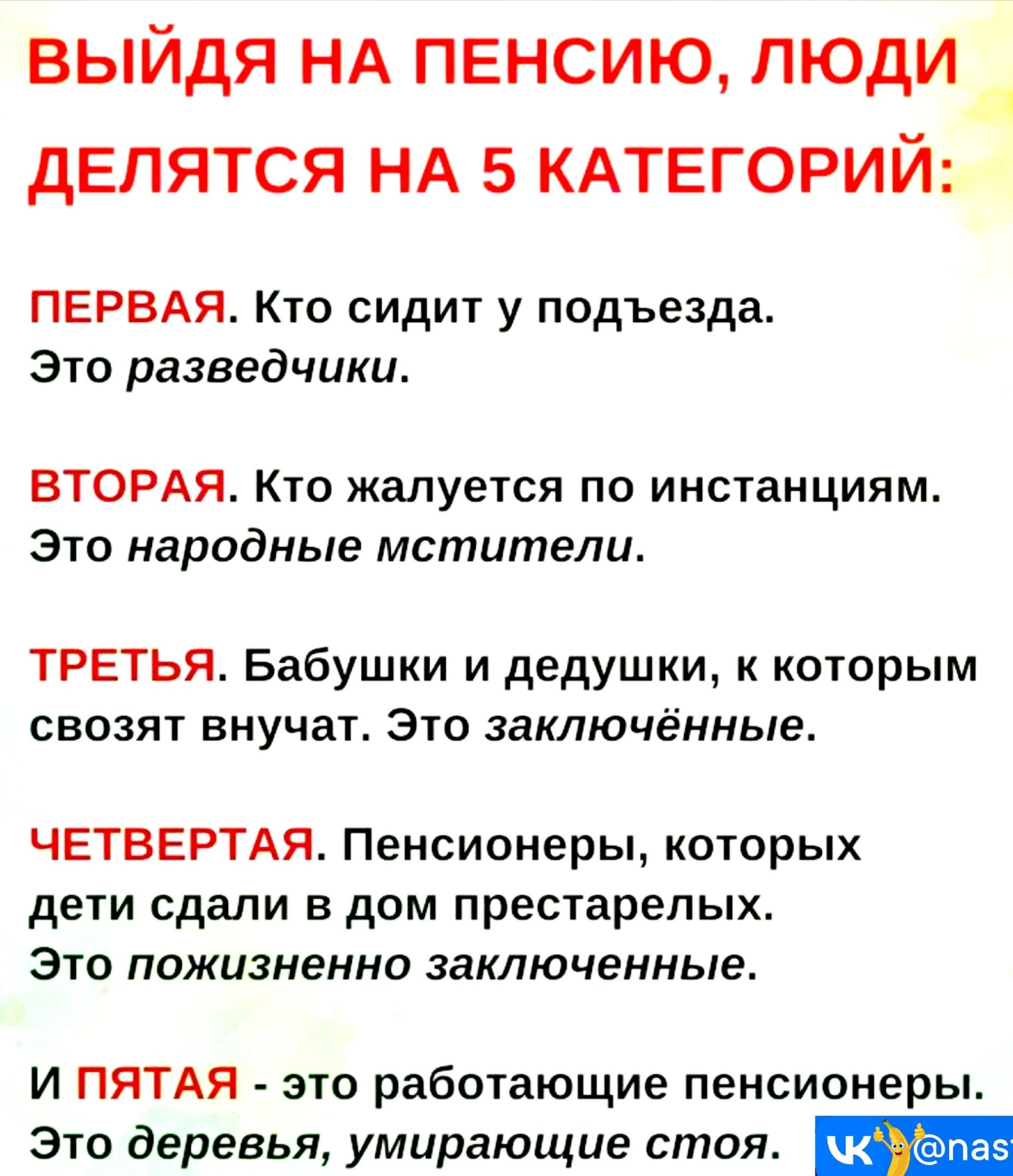 ВЫЙДЯ НА ПЕНСИЮ ЛЮДИ ДЕЛЯТСЯ НА 5 КАТЕГОРИЙ ПЕРВАЯ Кто сидит у подъезда Это разведчики ВТОРАЯ Кто жалуется по инстанциям Это народные мстители ТРЕТЬЯ Бабушки и дедушки к которым свозят внучат Это заключённые ЧЕТВЕРТАЯ Пенсионеры которых дети сдали в дом престарелых Это пожизненно заключенные И ПЯТАЯ это работающие пенсионеры Это деревья умирающие с