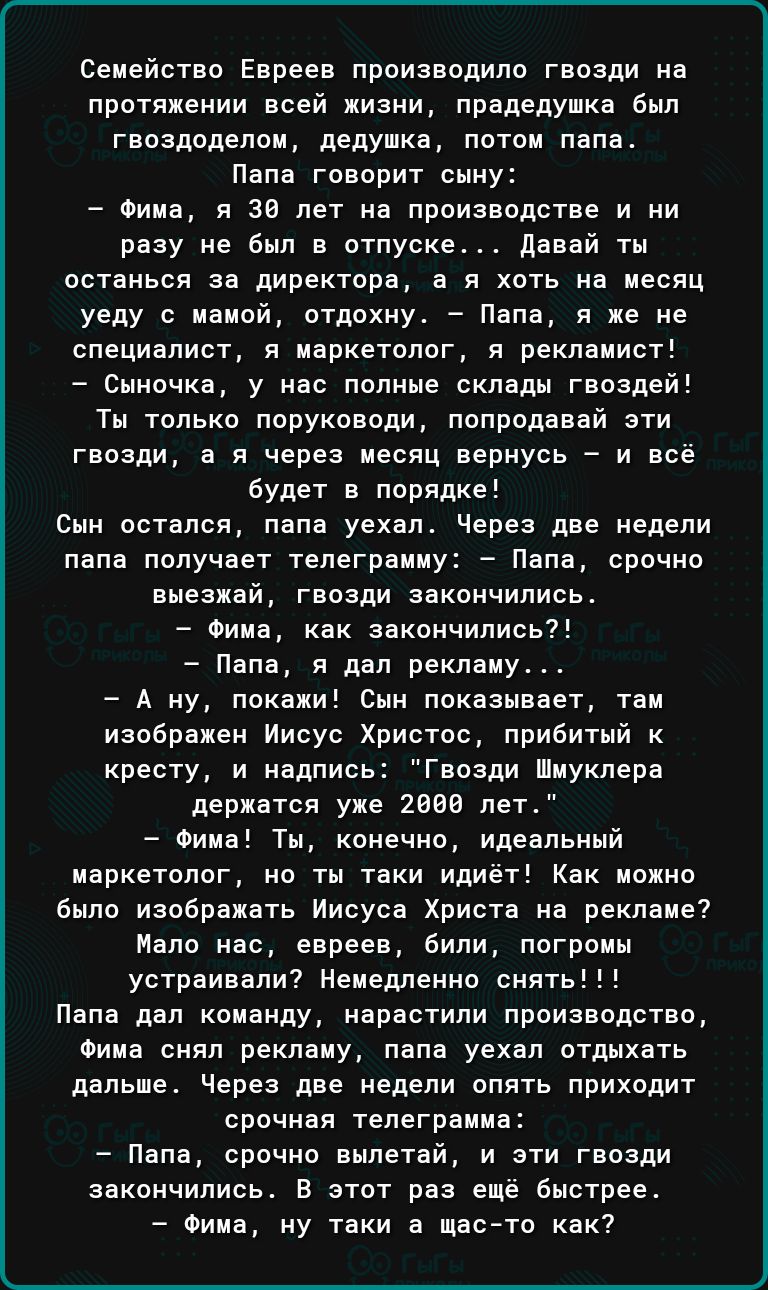 Семейство Евреев производило гвозди на протяжении всей жизни прадедушка был гвоздоделом дедушка потом папа Папа говорит сыну Фима я 30 лет на производстве и ни разу не был в отпуске Давай ты останься за директора а я хоть на месяц уеду с мамой отдохну Папа я же не специалист я маркетолог я рекламист Сыночка у нас полные склады гвоздей Ты только пор