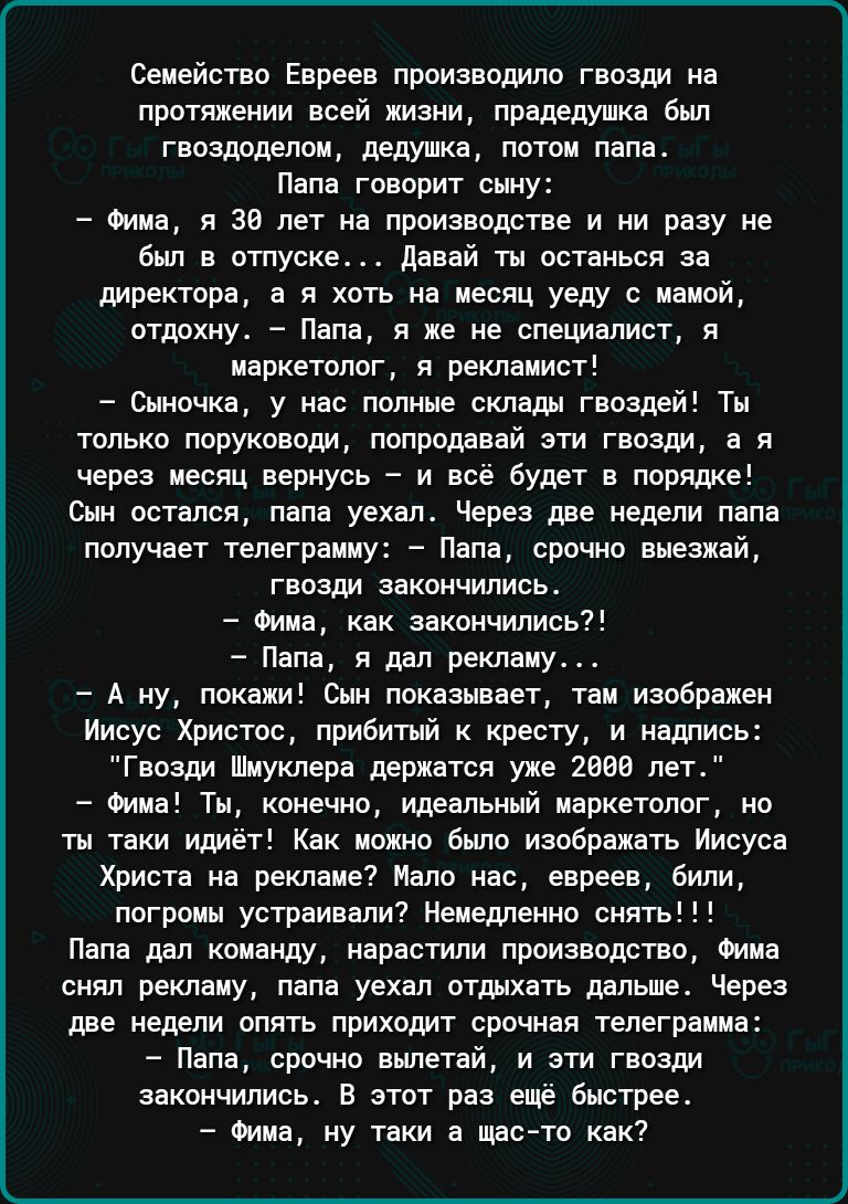 Семейство Евреев производило гвозди на протяжении всей жизни прадедушка был гвоздоделом дедушка потом папа Папа говорит сыну Фима я 39 лет на производстве и ни разу не был в отпуске Давай ты останься за директора а я хоть на месяц уеду с мамой отдохну Папа я же не специалист я маркетолог я рекламист Сыночка у нас полные склады гвоздей Ты только пор