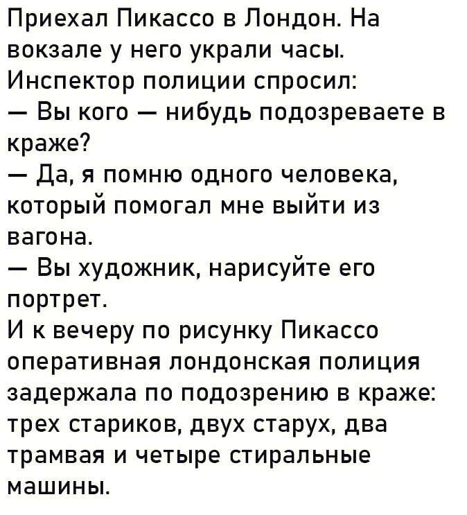 Приехал Пикассо в Лондон На вокзале у него украли часы Инспектор полиции спросил Вы кого нибудь подозреваете в краже Да я помню одного человека который помогал мне выйти из вагона Вы художник нарисуйте его портрет И к вечеру по рисунку Пикассо оперативная лондонская полиция задержала по подозрению в краже трех стариков двух старух два трамвая и чет