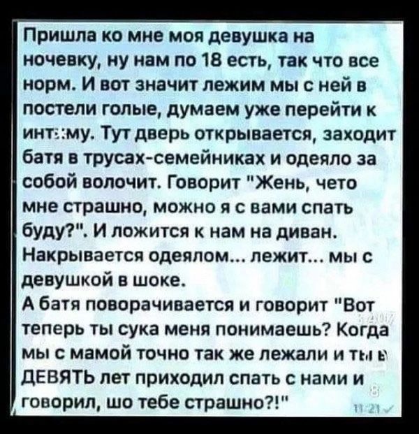 Пришла ко мне моя девушка на ночевку ну нам по 18 есть так что все норм И вот значит лежим мы с ней в постели голые думаем уже перейти к интму Тут дверь открывается заходит батя в трусах семейниках и одеяло за собой волочит Говорит Жень чето мне страшно можно я с вами спать буду И ложится к нам на диван Накрывается одеялом лежит мы с девушкой в шок