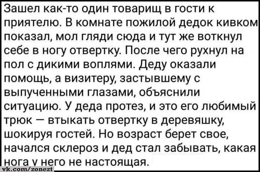 Зашел как то один товарищ в гости к приятелю В комнате пожилой дедок кивком показал мол гляди сюда и тут же воткнул себе в ногу отвертку После чего рухнул на пол с дикими воплями Деду оказали помощь а визитеру застывшему с выпученными глазами объяснили ситуацию У деда протез и это его любимый трюк втыкать отвертку в деревяшку шокируя гостей Но возр