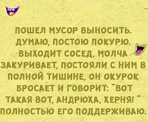 ПОШЕЛ МУСОР ВЫНОСИТЬ ДУМАЮ ПОСТОЮ ПОКУРЮ ВЫХОДИТ СОСЕД МОЛЧА Г ЗАКУРИВАЕТ ПОСТОЯЛИ С НИМ В ПОЛНОЙ ТИШИНЕ ОН ОКУРОК БРОСАЕТ И ГОВОРИТ ВОт ТАКАЯ ВОТ АНДРЮХА ХЕРНЯ ПОЛНОСТЬЮ ЕГО ПОДДЕРЖИВАЮ