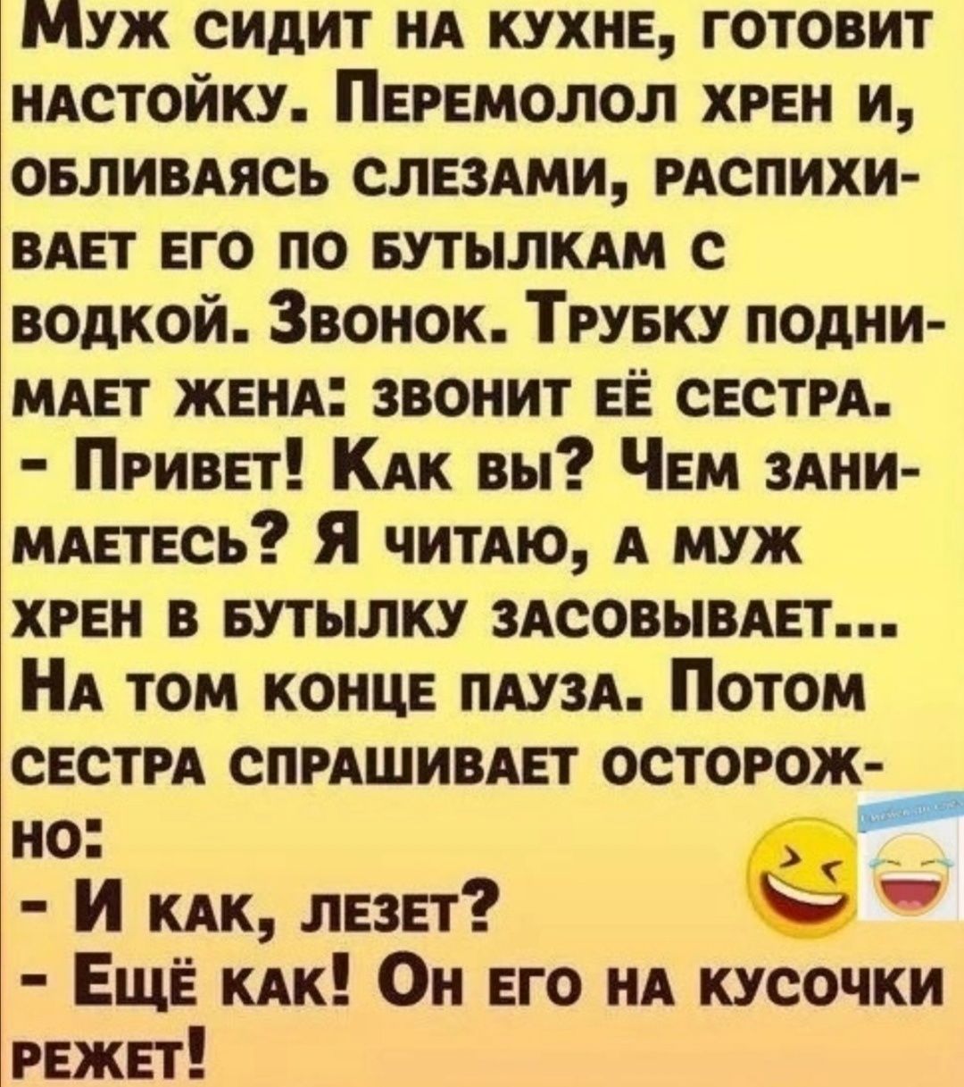 МУЖ СИДИТ НА КУХНЕ ГОТОВИТ НАСТОЙКУ ПЕРЕМОЛОЛ ХРЕН И ОБЛИВАЯСЬ СЛЕЗАМИ РАСПИХИ вш ЕГО ПО БУТЫЛКАМ С водкой Звонок ТРУБКУ ПОДНИ МАЕТ ЖЕНА ЗВОНИТ ЕЁ СЕСТРА ПРивЕТ Как вы ЧеМ ЗАНИ МАЕТЕСЬ Я ЧитАЮ А МУЖ ХРЕН В БУТЫЛКУ ЗАСОВЫВАЕТ НА ТОМ КОНЦЕ ПАУЗА Потом СЕСТРА СПРАШИВАЕТ ОСТОРОЖ но у И как ЛЕЗЕТ чэ ЕщЁ как Он ЕГО НА КУСОЧКИ РЕЖЕТ
