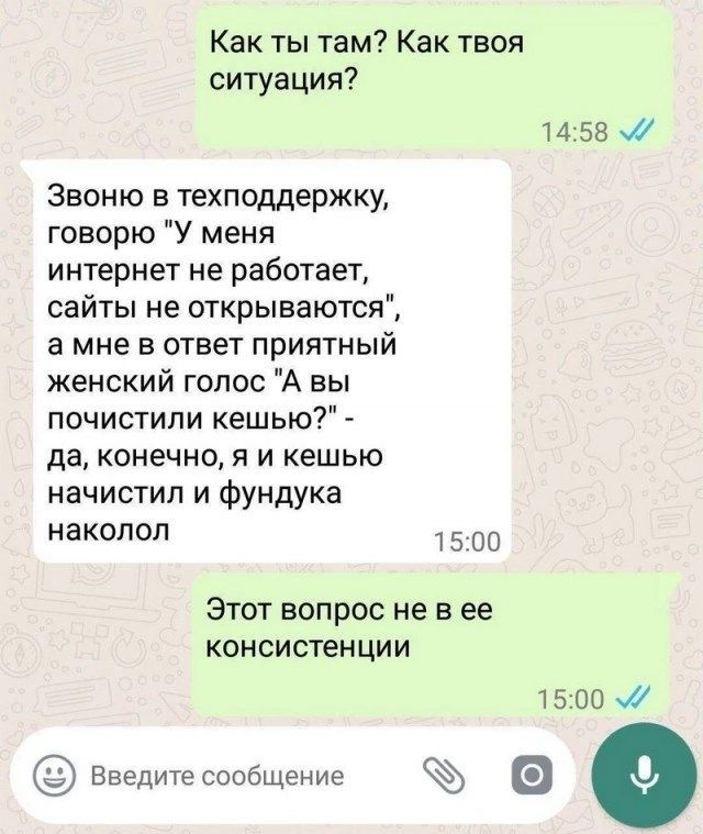 Как ты там Как твоя ситуация 1458 Звоню в техподдержку говорю У меня интернет не работает сайты не открываются амне в ответ приятный женский голос А вы почистили кешью да конечно я и кешью начистил и фундука наколол 1500 Этот вопрос не в ее консистенции 1500 введите сообщение