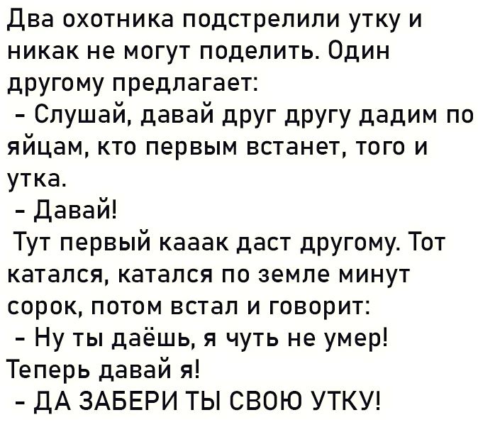 Два охотника подстрелили утку и никак не могут поделить Один другому предлагает Слушай давай друг другу дадим по яйцам кто первым встанет того и утка Давай Тут первый кааак даст другому Тот катался катался по земле минут сорок потом встал и говорит Ну ты даёшь я чуть не умер Теперь давай я ДА ЗАБЕРИ ТЫ СВОЮ УТКУ