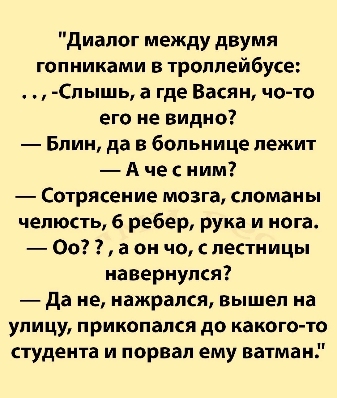 Диалог между двумя гопниками в троллейбусе Слышь а где Васян чо то его не видно Блин да в больнице лежит Ачесним Сотрясение мозга сломаны челюсть 6 ребер рука и нога Оо а он чо с лестницы навернулся Дане нажрался вышел на улицу прикопался до какого то студента и порвал ему ватман