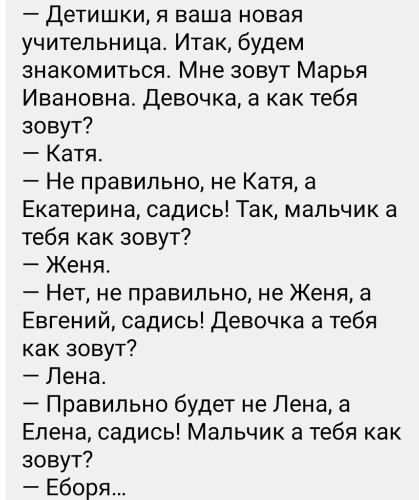 Детишки я ваша новая учительница Итак будем знакомиться Мне зовут Марья Ивановна Девочка а как тебя зовут Катя Не правильно не Катя а Екатерина садись Так мальчик а тебя как зовут Женя Нет не правильно не Женя а Евгений садись Девочка а тебя как зовут Лена Правильно будет не Лена а Елена садись Мальчик а тебя как зовут Еборя