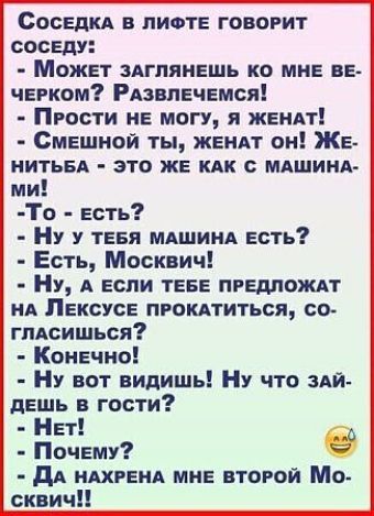 СосЕДКА В ЛИФТЕ ГОВОРИТ СОСЕДУ Может ЗАГЛЯНЕШЬ КО МНЕ ВЕ ЧЕРКОМ РАЗВЛЕЧЕМСЯ ПРОсТи НЕ МОГУ Я ЖЕНАТ СмЕШНОЙ ТЫ ЖЕНАТ ОН ЖЕ НИТЬБА ЭТО ЖЕ КАК С МАШИНА ми То Еесть Ну у ТЕБЯ МАШИНА ЕСТЬ Есть Москвич Ну А ЕСЛИ ТЕБЕ ПРЕДЛОЖАТ НА ЛЕКСУСЕ ПРОКАТИТЬСЯ СО глАСИШЬСЯ Конечно Ну вот видишь НУ что зАЙ деддь пз гости Нет Почему е ДА НАХРЕНА МНЕ ВТОРОЙ Мо сквич