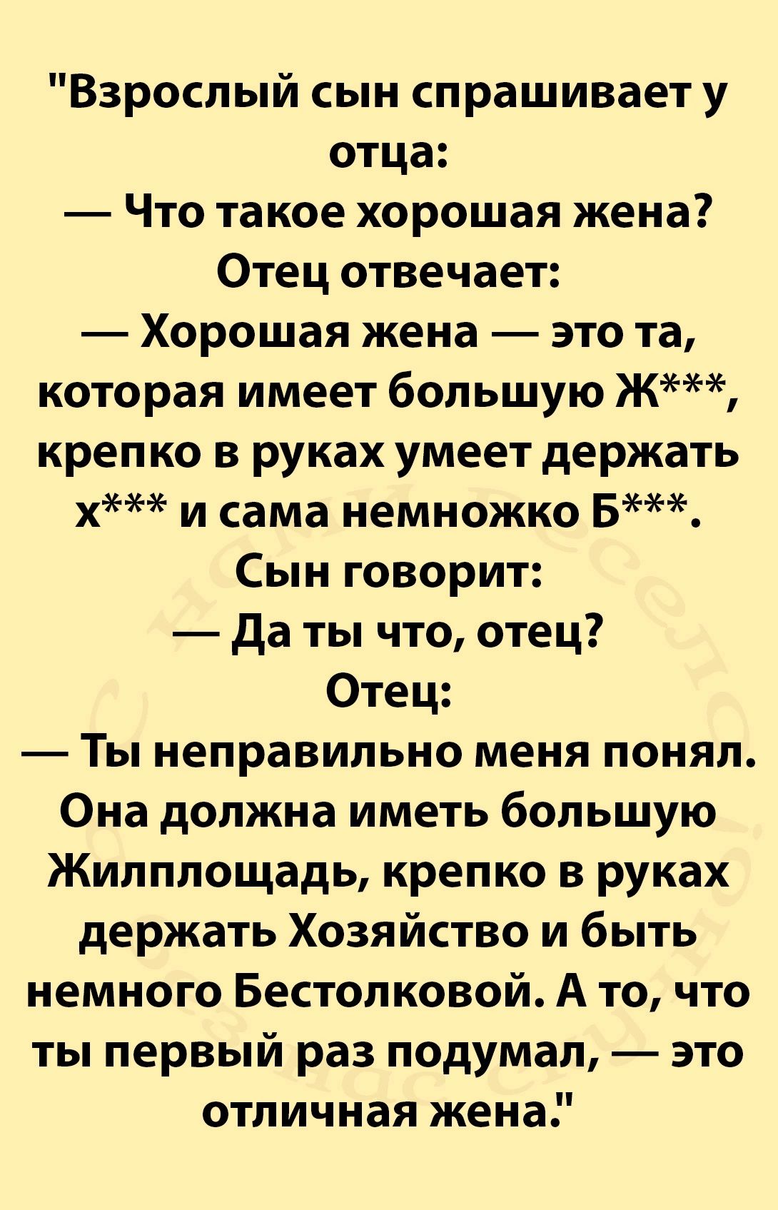 Взрослый сын спрашивает у отца Что такое хорошая жена Отец отвечает Хорошая жена это та которая имеет большую Ж крепко в руках умеет держать х и сама немножко Б Сын говорит Даты что отец Отец Ты неправильно меня понял Она должна иметь большую Жилплощадь крепко в руках держать Хозяйство и быть немного Бестолковой А то что ты первый раз подумал это о