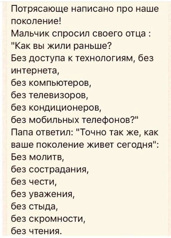 Потрясающе написано про наше поколение Мальчик спросил своего отца Как вы жили раньше Без доступа к технологиям без интернета без компьютеров без телевизоров без кондиционеров без мобильных телефонов Папа ответил Точно так же как ваше поколение живет сегодня Без молитв без сострадания без чести без уважения без стыда без скромности без чтения