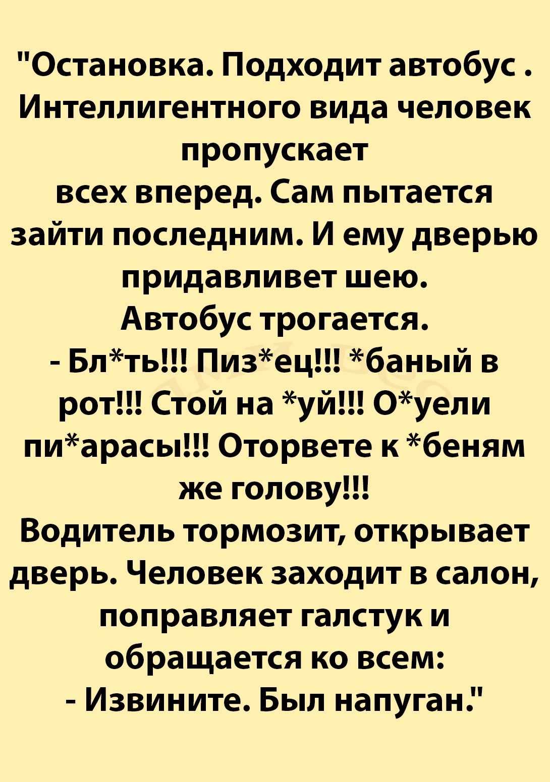 Остановка Подходит автобус Интеллигентного вида человек пропускает всех вперед Сам пытается зайти последним И ему дверью придавливет шею Автобус трогается Блть Пизец баный в рот Стой на уй Оуели пиарасы Оторвете к беням же голову Водитель тормозит открывает дверь Человек заходит в салон поправляет галстук и обращается ко всем Извините Был напуган