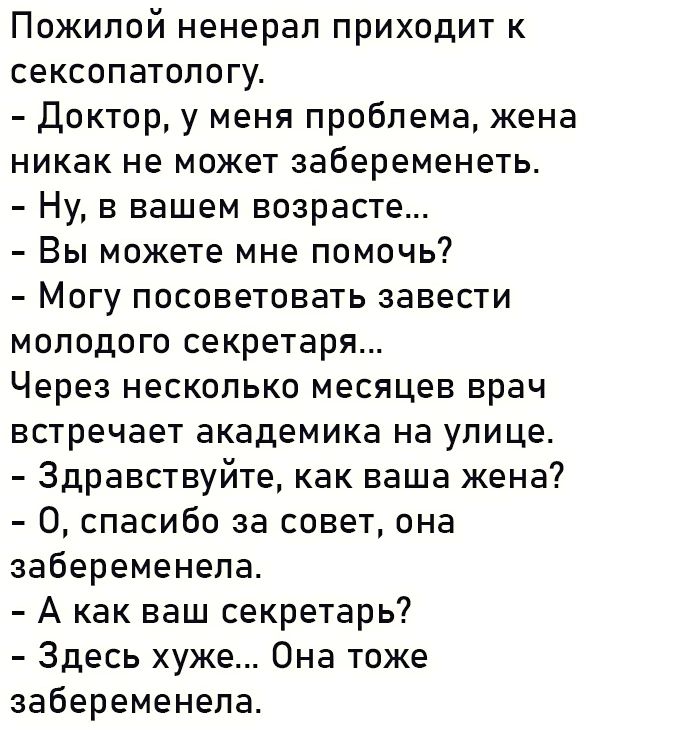 Пожилой ненерал приходит к сексопатологу Доктор у меня проблема жена никак не может забеременеть Ну в вашем возрасте Вы можете мне помочь Могу посоветовать завести молодого секретаря Через несколько месяцев врач встречает академика на улице Здравствуйте как ваша жена 0 спасибо за совет она забеременела А как ваш секретарь Здесь хуже Она тоже забере